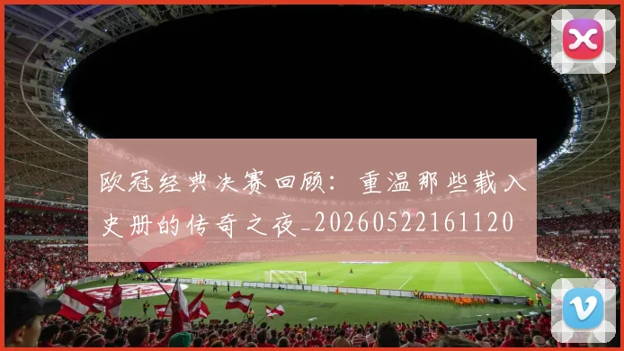 欧冠经典决赛回顾:重温那些载入史册的传奇之夜_20260522161120