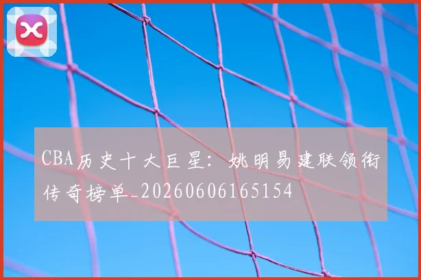 CBA历史十大巨星：姚明易建联领衔传奇榜单_20260606165154