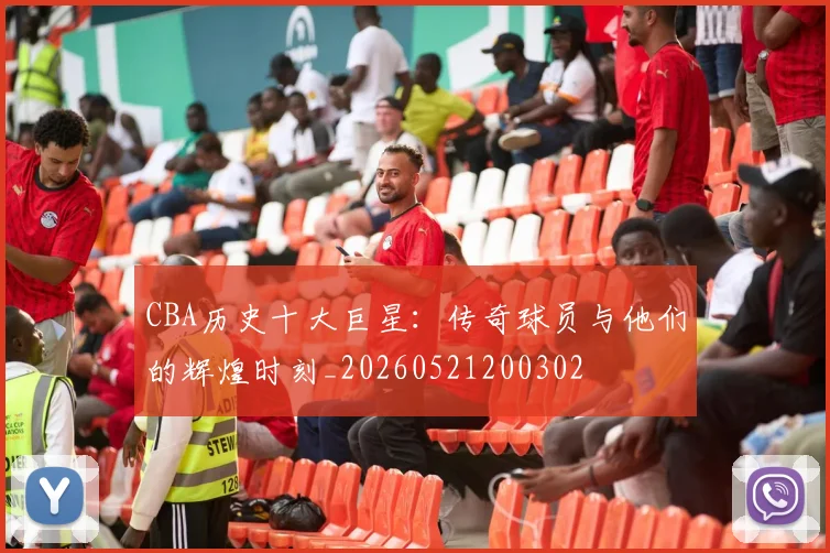 CBA历史十大巨星:传奇球员与他们的辉煌时刻_20260521200302
