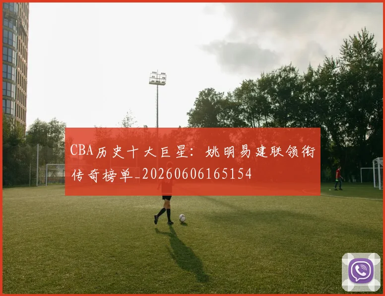 CBA历史十大巨星：姚明易建联领衔传奇榜单_20260606165154